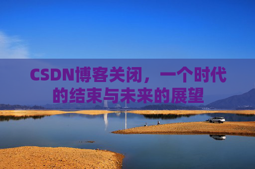 CSDN博客关闭，一个时代的结束与未来的展望